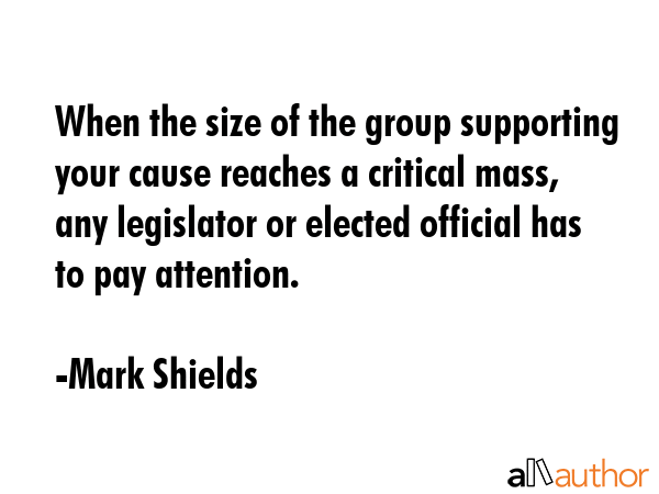 When the size of the group supporting your cause reaches a critical mass, any legislator or elected... - Mark Shields Quote GIF
