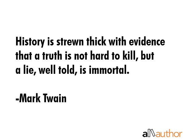 History is strewn thick with evidence that a truth is not hard to kill, but a lie, well told, is immortal. - Mark Twain Quote