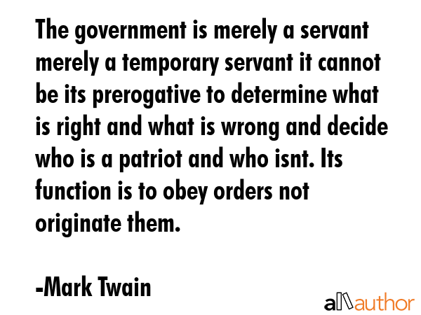The government is merely a servant  merely a temporary servant it cannot be its prerogative to determine what is right and what is wrong and decide who is a patriot and who isnt. Its function is to... - Mark Twain Quote