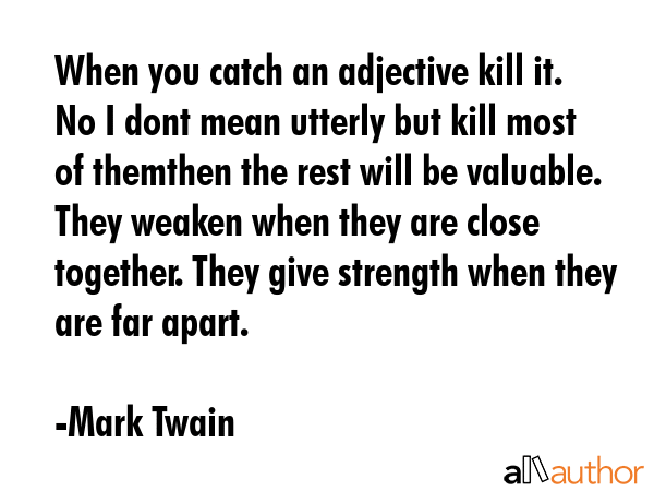 When you catch an adjective kill it. No I dont mean utterly but kill most of themthen the rest will be valuable. They weaken when they are close together. They give strength when they are far apart. - Mark Twain Quote