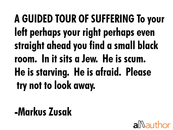 A GUIDED TOUR OF SUFFERING To your left perhaps your right perhaps even straight ahead you find a small black room.  In it sits a Jew.  He is scum.  He is starving.  He is afraid.  Please  try not to... - Markus Zusak Quote
