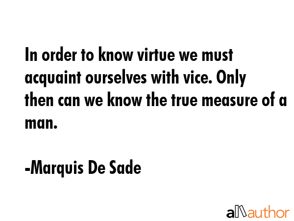 In order to know virtue we must acquaint ourselves with vice. Only then can we know the true measure of a man. - Marquis De Sade Quote
