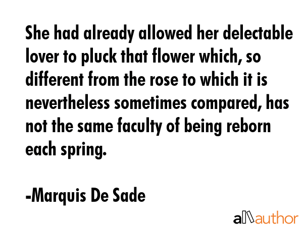 She had already allowed her delectable lover to pluck that flower which, so different from the rose to which it is nevertheless sometimes compared, has not the same faculty of being reborn each... - Marquis De Sade Quote