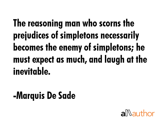 The reasoning man who scorns the prejudices of simpletons necessarily becomes the enemy of simpletons; he must expect as much, and laugh at the inevitable. - Marquis De Sade Quote