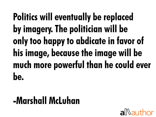 Politics will eventually be replaced by imagery. The politician will be only too happy to abdicate in favor of his image, because the image will be much more powerful than he could ever be. - Marshall McLuhan Quote