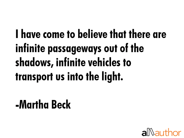 I have come to believe that there are infinite passageways out of the shadows, infinite vehicles to transport us into the light. - Martha Beck Quote