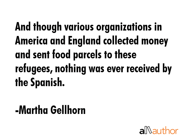 And though various organizations in America and England collected money and sent food parcels to these refugees, nothing was ever received by the Spanish. - Martha Gellhorn Quote