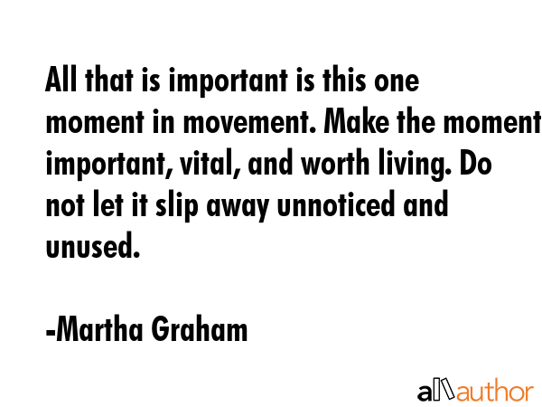 All that is important is this one moment in movement. Make the moment important, vital, and worth... - Martha Graham Quote GIF