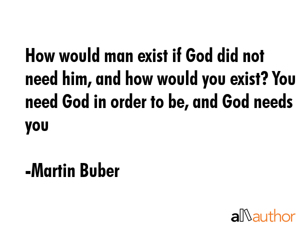How would man exist if God did not need him, and how would you exist? You need God in order to be, and God needs you - Martin Buber Quote