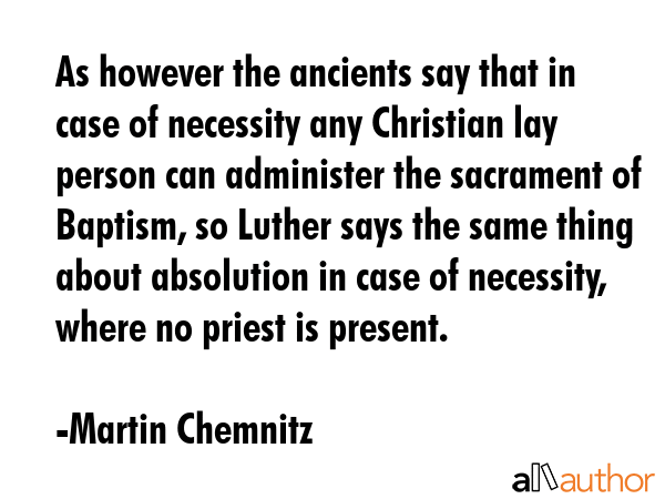 As however the ancients say that in case of necessity any Christian lay person can administer the sacrament of Baptism, so Luther says the same thing about absolution in case of necessity, where no... - Martin Chemnitz Quote