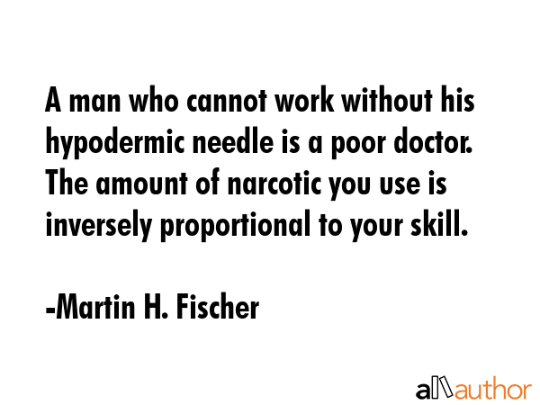 A man who cannot work without his hypodermic needle is a poor doctor. The amount of narcotic you use is inversely proportional to your skill. - Martin H. Fischer Quote