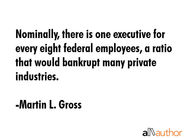 Nominally, there is one executive for every eight federal employees, a ratio that would bankrupt... - Martin L. Gross Quote GIF
