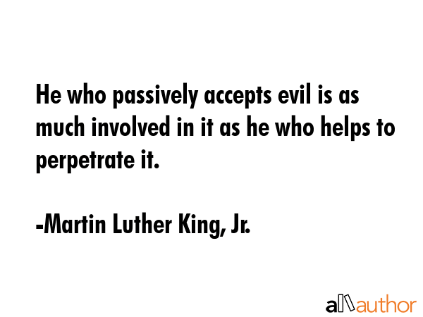 He who passively accepts evil is as much involved in it as he who helps to perpetrate it. - Martin Luther King, Jr. Quote