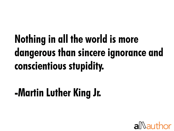 Nothing in all the world is more dangerous than sincere ignorance and conscientious stupidity. - Martin Luther King Jr. Quote
