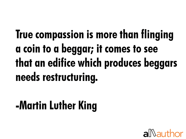 True compassion is more than flinging a coin to a beggar; it comes to see that an edifice which produces beggars needs restructuring. - Martin Luther King Quote
