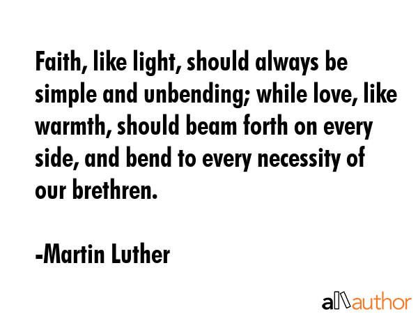 Faith, like light, should always be simple and unbending; while love, like warmth, should beam forth on every side, and bend to every necessity of our brethren. - Martin Luther Quote