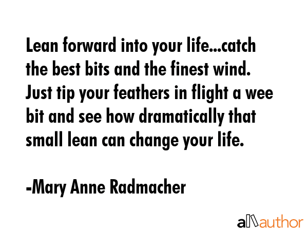 Lean forward into your life...catch the best bits and the finest wind. Just tip your feathers in flight a wee bit and see how dramatically that small lean can change your life. - Mary Anne Radmacher Quote