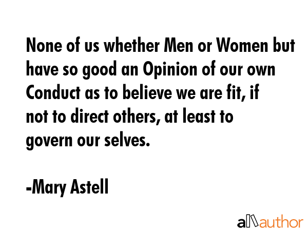 None of us whether Men or Women but have so good an Opinion of our own Conduct as to believe we are fit, if not to direct others, at least to govern our selves. - Mary Astell Quote