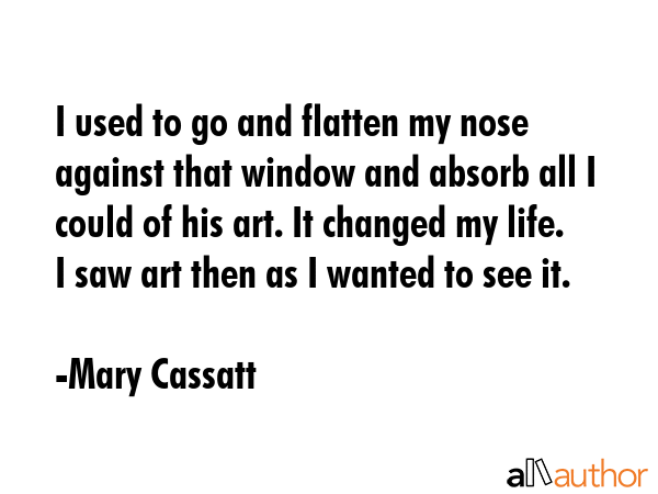 I used to go and flatten my nose against that window and absorb all I could of his art. It changed... - Mary Cassatt Quote GIF