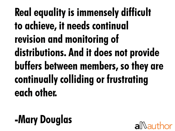 Real equality is immensely difficult to achieve, it needs continual revision and monitoring of distributions. And it does not provide buffers between members, so they are continually colliding or... - Mary Douglas Quote