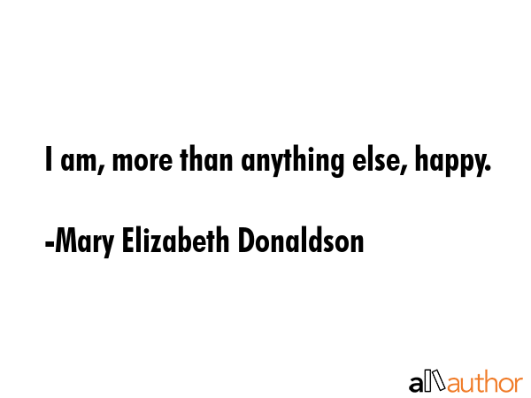 I am, more than anything else, happy. - Mary Elizabeth Donaldson Quote