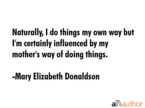 Naturally, I do things my own way but I\'m certainly influenced by my mother\'s way of doing things. - Mary Elizabeth Donaldson Quote