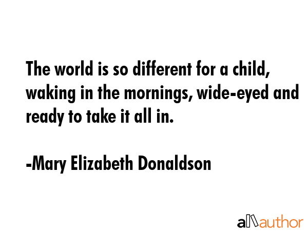 The world is so different for a child, waking in the mornings, wide-eyed and ready to take it all in. - Mary Elizabeth Donaldson Quote