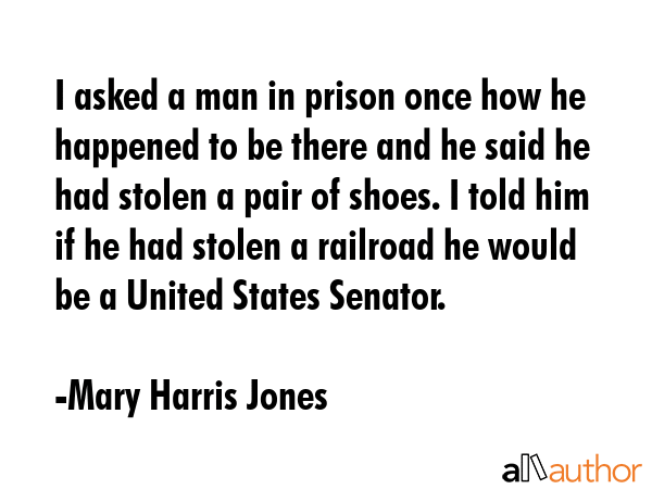 I asked a man in prison once how he happened to be there and he said he had stolen a pair of shoes. I told him if he had stolen a railroad he would be a United States Senator. - Mary Harris Jones Quote