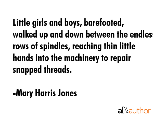 Little girls and boys, barefooted, walked up and down between the endless rows of spindles, reaching thin little hands into the machinery to repair snapped threads. - Mary Harris Jones Quote