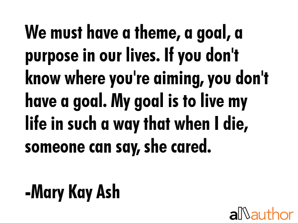 We must have a theme, a goal, a purpose in our lives. If you don\'t know where you\'re aiming, you don\'t have a goal. My goal is to live my life in such a way that when I die, someone can say, she... - Mary Kay Ash Quote