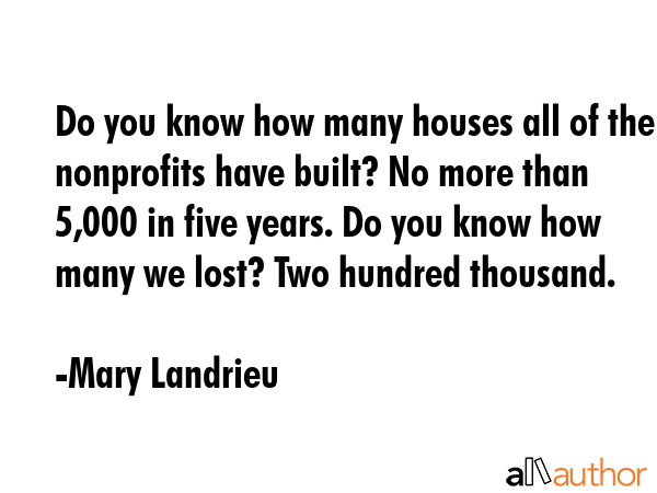 Do you know how many houses all of the nonprofits have built? No more than 5,000 in five years. Do you know how many we lost? Two hundred thousand. - Mary Landrieu Quote