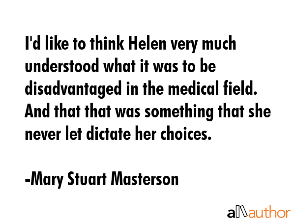 I\'d like to think Helen very much understood what it was to be disadvantaged in the medical field. And that that was something that she never let dictate her choices. - Mary Stuart Masterson Quote