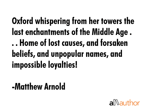 Oxford whispering from her towers the last enchantments of the Middle Age . . . Home of lost causes, and forsaken beliefs, and unpopular names, and impossible loyalties! - Matthew Arnold Quote