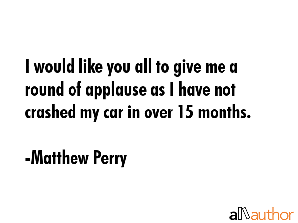 I would like you all to give me a round of applause as I have not crashed my car in over 15 months. - Matthew Perry Quote