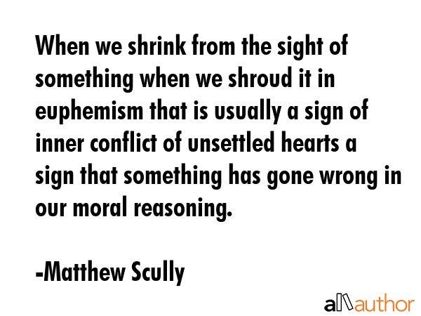 When we shrink from the sight of something when we shroud it in euphemism that is usually a sign of inner conflict of unsettled hearts a sign that something has gone wrong in our moral reasoning. - Matthew Scully Quote