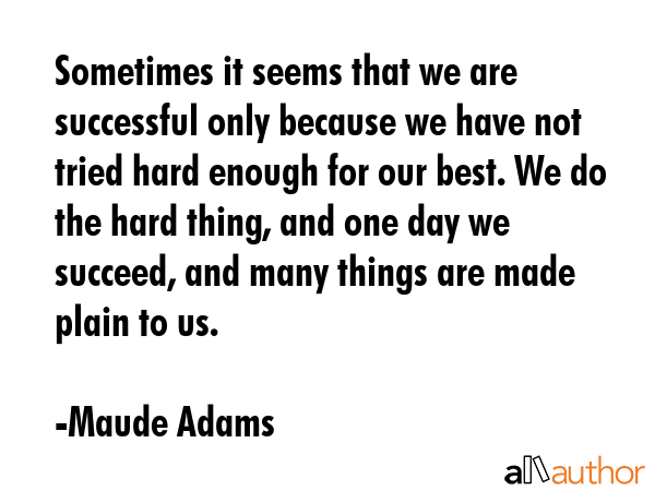 Sometimes it seems that we are successful only because we have not tried hard enough for our best. We do the hard thing, and one day we succeed, and many things are made plain to us. - Maude Adams Quote