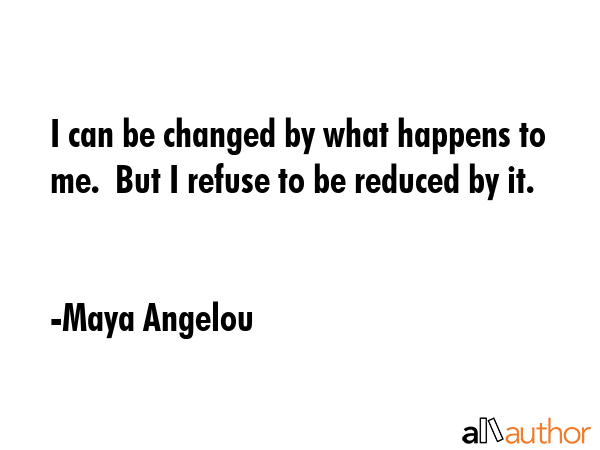 I can be changed by what happens to me.  But I refuse to be reduced by it. - Maya Angelou Quote