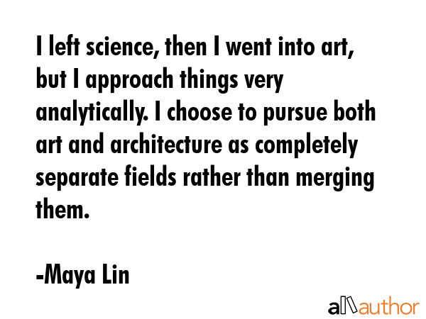 I left science, then I went into art, but I approach things very analytically. I choose to pursue... - Maya Lin Quote GIF