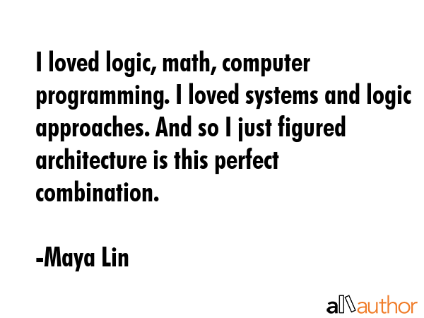 I loved logic, math, computer programming. I loved systems and logic approaches. And so I just... - Maya Lin Quote GIF