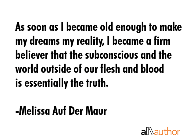 As soon as I became old enough to make my dreams my reality, I became a firm believer that the subconscious and the world outside of our flesh and blood is essentially the truth. - Melissa Auf Der Maur Quote