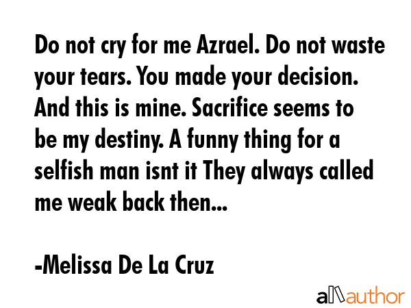 Do not cry for me Azrael. Do not waste your tears. You made your decision. And this is mine. Sacrifice seems to be my destiny. A funny thing for a selfish man isnt it They always called me weak back... - Melissa De La Cruz Quote