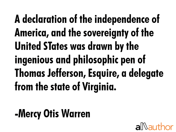 A declaration of the independence of America, and the sovereignty of the United STates was drawn by the ingenious and philosophic pen of Thomas Jefferson, Esquire, a delegate from the state of... - Mercy Otis Warren Quote