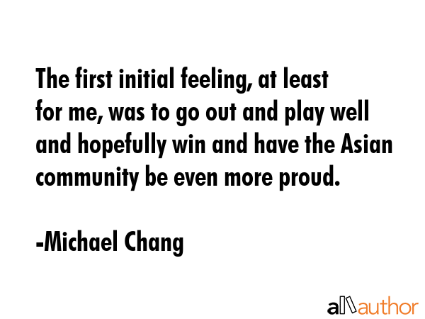 The first initial feeling, at least for me, was to go out and play well and hopefully win and have... - Michael Chang Quote GIF