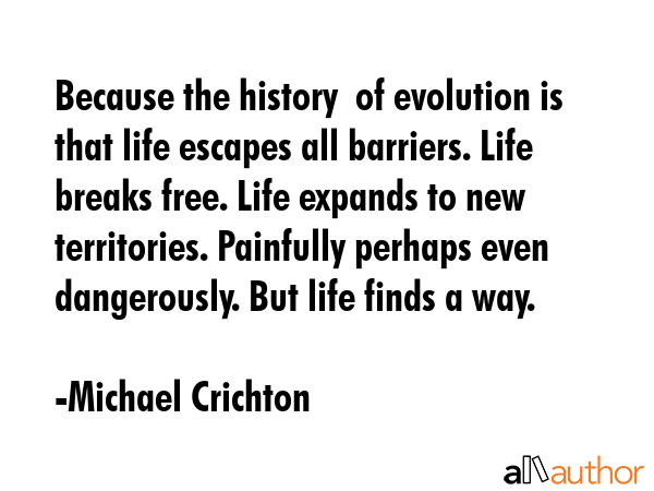Because the history  of evolution is that life escapes all barriers. Life breaks free. Life expands to new territories. Painfully perhaps even dangerously. But life finds a way. - Michael Crichton Quote