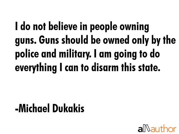 I do not believe in people owning guns. Guns should be owned only by the police and military. I am... - Michael Dukakis Quote GIF