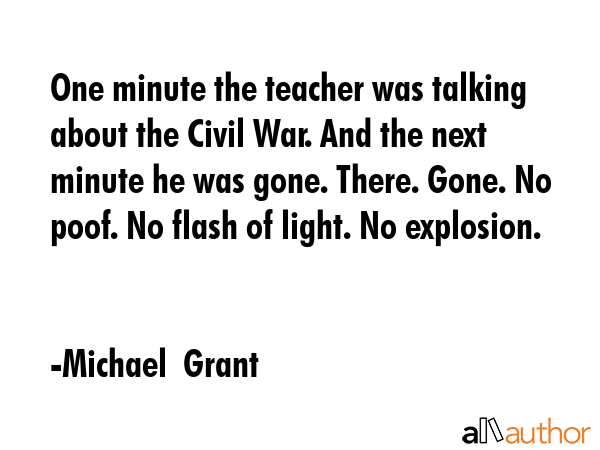 One minute the teacher was talking about the Civil War. And the next minute he was gone. There. Gone. No poof. No flash of light. No explosion. - Michael  Grant Quote