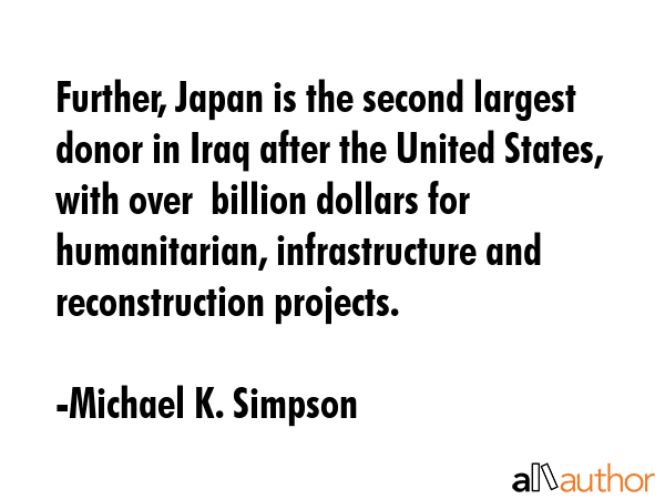 Further, Japan is the second largest donor in Iraq after the United States, with over $5 billion dollars for humanitarian, infrastructure and reconstruction projects. - Michael K. Simpson Quote