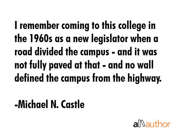 I remember coming to this college in the 1960s as a new legislator when a road divided the campus - and it was not fully paved at that - and no wall defined the campus from the highway. - Michael N. Castle Quote
