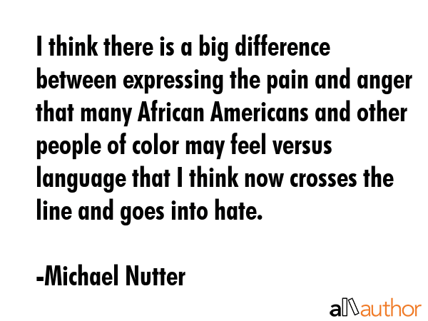 I think there is a big difference between expressing the pain and anger that many African Americans and other people of color may feel versus language that I think now crosses the line and goes into... - Michael Nutter Quote