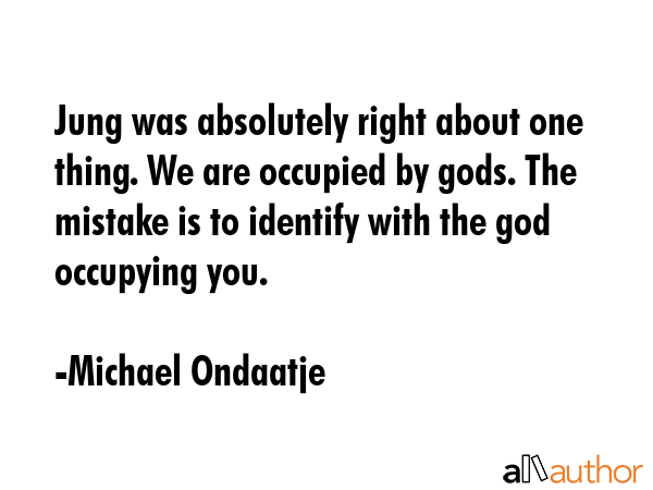 Jung was absolutely right about one thing. We are occupied by gods. The mistake is to identify with the god occupying you. - Michael Ondaatje Quote